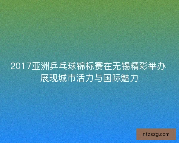 2017亚洲乒乓球锦标赛在无锡精彩举办 展现城市活力与国际魅力