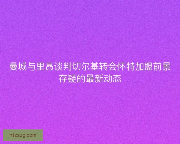 曼城与里昂谈判切尔基转会怀特加盟前景存疑的最新动态